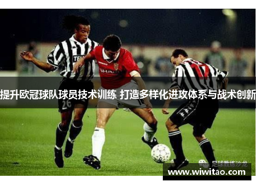 提升欧冠球队球员技术训练 打造多样化进攻体系与战术创新