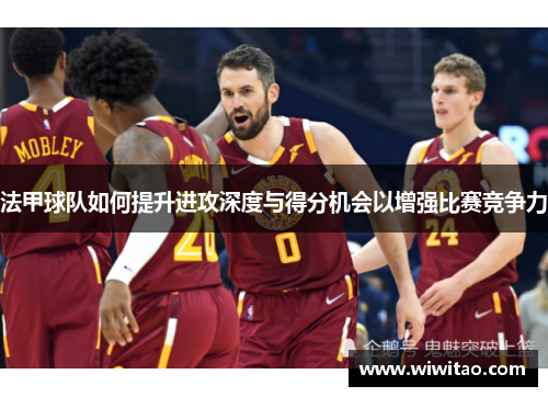 法甲球队如何提升进攻深度与得分机会以增强比赛竞争力