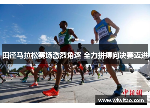 田径马拉松赛场激烈角逐 全力拼搏向决赛迈进